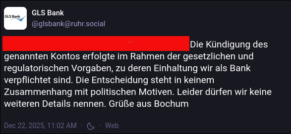 Die Kündigung des genannten Kontos erfolgte im Rahmen der gesetzlichen und regulatorischen Vorgaben, zu deren Einhaltung wir als Bank verpflichtet sind. Die Entscheidung steht in keinem Zusammenhang mit politischen Motiven. Leider dürfen wir keine weiteren Details nennen. Grüße aus Bochum